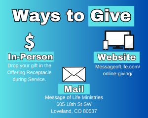 Ways to Give:  In Person at the Receptacles, On the website at MessageofLife.com/online-giving, Mail to Message of Life Ministries  605 18th St SW, Loveland, CO 80537